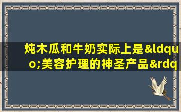 炖木瓜和牛奶实际上是“美容护理的神圣产品”！ 3个简单的步骤来饮用它，使您感到白色和温柔